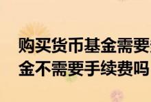 购买货币基金需要多少的手续费 购买货币基金不需要手续费吗