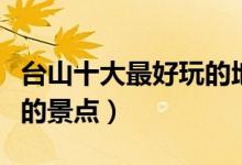 台山十大最好玩的地方推荐（台山有什么好玩的景点）