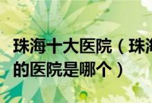 珠海十大医院（珠海市三甲医院排名珠海最好的医院是哪个）