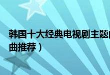 韩国十大经典电视剧主题曲（好听的韩剧歌曲盘点韩剧主题曲推荐）