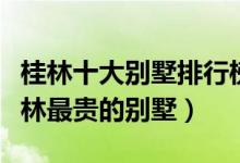 桂林十大别墅排行榜（桂林最顶级独栋别墅桂林最贵的别墅）