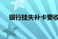 银行挂失补卡要收费吗 银行挂失收费吗