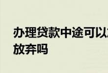 办理贷款中途可以放弃吗 办理贷款中途可以放弃吗
