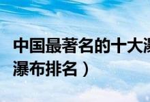 中国最著名的十大瀑布排行（中国十大最美大瀑布排名）