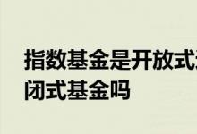 指数基金是开放式还是封闭式 指数基金是封闭式基金吗