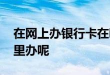 在网上办银行卡在哪去拿 网上办银行卡在哪里办呢