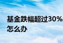基金跌幅超过30%怎么办 基金跌幅超过30%怎么办