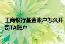 工商银行基金账户怎么开 工商银行：在工行如何开立基金公司TA账户