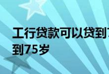 工行贷款可以贷到75岁吗 有没有银行能贷款到75岁