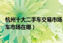 杭州十大二手车交易市场（杭州二手车市场哪最大杭州二手车市场在哪）