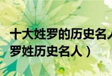十大姓罗的历史名人（罗姓历史上最有名的人罗姓历史名人）