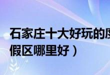 石家庄十大好玩的度假村推荐（石家庄休闲度假区哪里好）