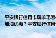 平安银行信用卡薅羊毛怎样才能获得平安银行车主的信用卡加油优惠？平安银行信用卡优惠信息多少？