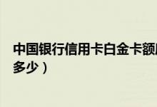 中国银行信用卡白金卡额度（中国银行信用卡白金卡额度是多少）