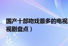 国产十部吻戏最多的电视剧（哪部电视剧吻戏多kiss最多电视剧盘点）