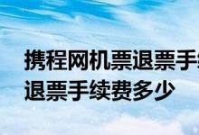 携程网机票退票手续费怎么算的 携程网机票退票手续费多少