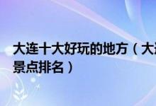 大连十大好玩的地方（大连最好玩的地方有哪些大连好玩的景点排名）