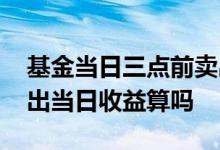 基金当日三点前卖出有收益吗 基金三点前卖出当日收益算吗