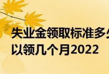 失业金领取标准多少钱一个月2022 失业金可以领几个月2022 