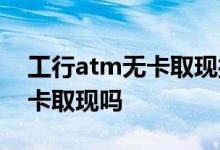 工行atm无卡取现授权码 工行信用卡可以无卡取现吗