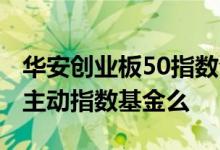 华安创业板50指数今日净值 华安创业板50是主动指数基金么