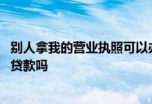 别人拿我的营业执照可以办贷款吗 别人拿我的营业执照可以贷款吗