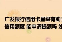 广发银行信用卡星级有助于提额吗 不满意广发银行信用卡的信用额度 能申请提额吗 如何申请