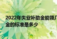 2022年失业补助金能领几个月 一个月多少钱领取失业保险金的标准是多少 