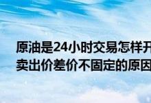 原油是24小时交易怎样开通 工商银行：账户原油买入价和卖出价差价不固定的原因是什么