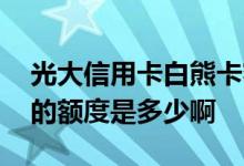 光大信用卡白熊卡额度 光大银行白熊信用卡的额度是多少啊