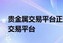 贵金属交易平台正规吗 如何选择正规贵金属交易平台