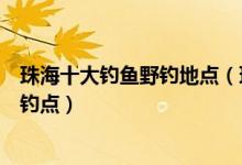 珠海十大钓鱼野钓地点（珠海水库钓鱼好去处珠海免费海钓钓点）