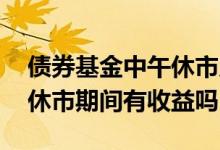 债券基金中午休市几点到几点 债券基金周末休市期间有收益吗