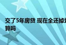 交了5年房贷 现在全还掉划算吗 房贷还了五年了一次还清划算吗