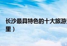 长沙最具特色的十大旅游景点（长沙市最有特色的地方在哪里）