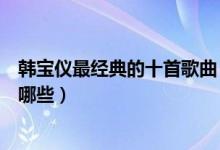 韩宝仪最经典的十首歌曲（韩宝仪歌曲推荐韩宝仪经典歌有哪些）