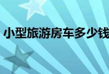 小型旅游房车多少钱（和其他房车有何区别）