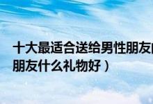 十大最适合送给男性朋友的礼物（送男生礼物排行榜送男性朋友什么礼物好）