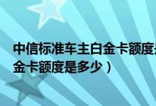 中信标准车主白金卡额度是多少（中信银行信用卡标准车主金卡额度是多少）