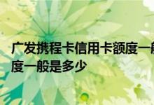 广发携程卡信用卡额度一般多少钱 请问广发携程卡信用卡额度一般是多少