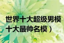 世界十大超级男模（世界十大著名男模特国际十大最帅名模）