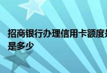 招商银行办理信用卡额度是多少 办招商银行信用卡额度一般是多少