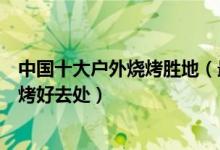 中国十大户外烧烤胜地（最佳野餐烧烤地点推荐户外自助烧烤好去处）