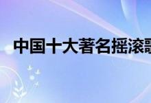 中国十大著名摇滚歌手排行（你都记得吗）