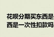 花呗分期买东西是一次性扣吗 花呗分期买东西是一次性扣款吗