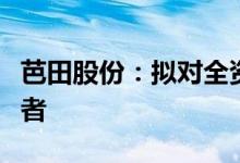 芭田股份：拟对全资子公司增资扩股引进投资者