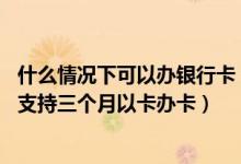什么情况下可以办银行卡（以卡办卡的银行有哪些,什么银行支持三个月以卡办卡）