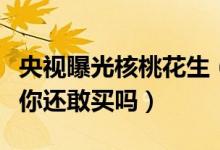 央视曝光核桃花生（核桃花生靠核桃香精调味你还敢买吗）
