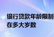 银行贷款年龄限制在多大 银行贷款年龄限制在多大岁数