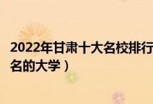 2022年甘肃十大名校排行榜（甘肃最好的十所大学甘肃最出名的大学）